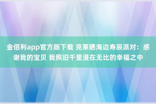 金佰利app官方版下载 克莱晒海边寿辰派对：感谢我的宝贝 我照旧千里浸在无比的幸福之中