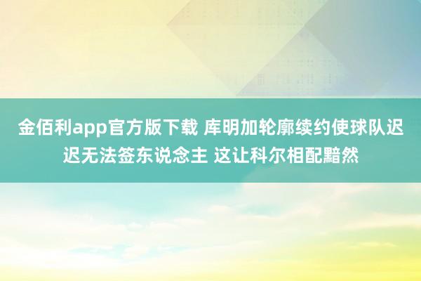 金佰利app官方版下载 库明加轮廓续约使球队迟迟无法签东说念主 这让科尔相配黯然