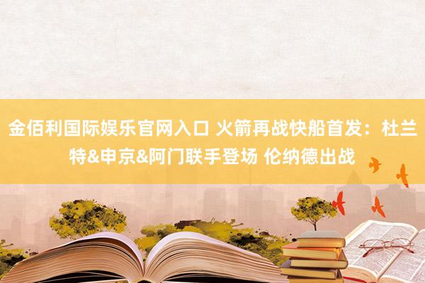 金佰利国际娱乐官网入口 火箭再战快船首发：杜兰特&申京&阿门联手登场 伦纳德出战