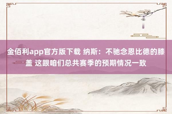金佰利app官方版下载 纳斯：不驰念恩比德的膝盖 这跟咱们总共赛季的预期情况一致