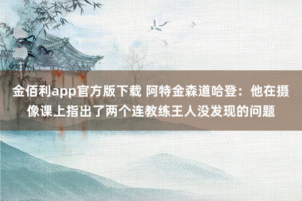 金佰利app官方版下载 阿特金森道哈登：他在摄像课上指出了两个连教练王人没发现的问题