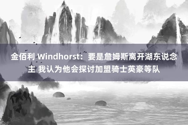 金佰利 Windhorst：要是詹姆斯离开湖东说念主 我认为他会探讨加盟骑士英豪等队