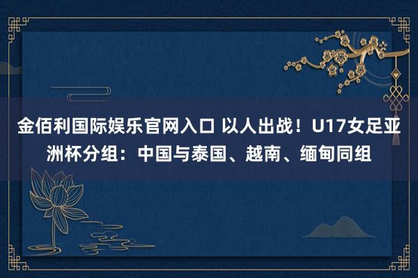 金佰利国际娱乐官网入口 以人出战！U17女足亚洲杯分组：中国与泰国、越南、缅甸同组
