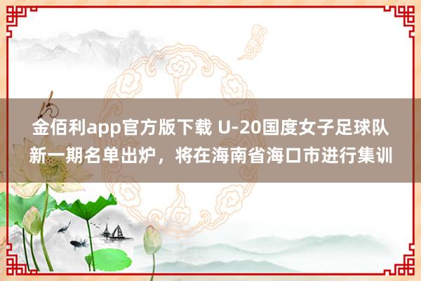 金佰利app官方版下载 U-20国度女子足球队新一期名单出炉，将在海南省海口市进行集训