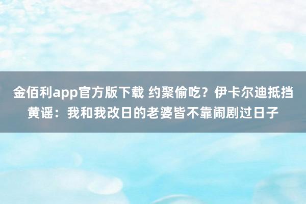 金佰利app官方版下载 约聚偷吃？伊卡尔迪抵挡黄谣：我和我改日的老婆皆不靠闹剧过日子