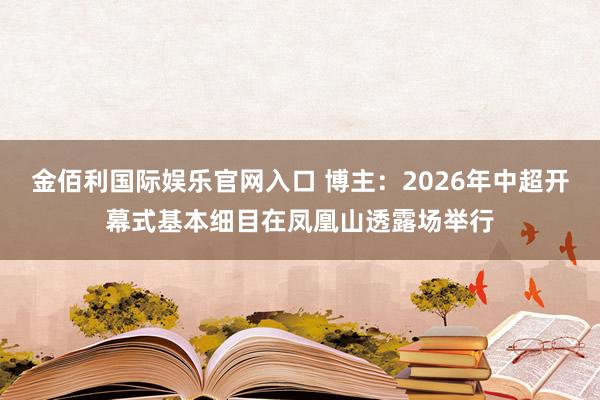 金佰利国际娱乐官网入口 博主：2026年中超开幕式基本细目在凤凰山透露场举行