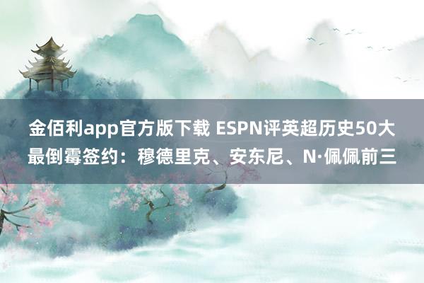 金佰利app官方版下载 ESPN评英超历史50大最倒霉签约：穆德里克、安东尼、N·佩佩前三