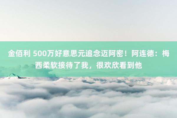 金佰利 500万好意思元追念迈阿密！阿连德：梅西柔软接待了我，很欢欣看到他