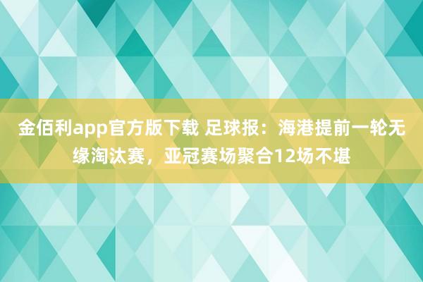 金佰利app官方版下载 足球报：海港提前一轮无缘淘汰赛，亚冠赛场聚合12场不堪
