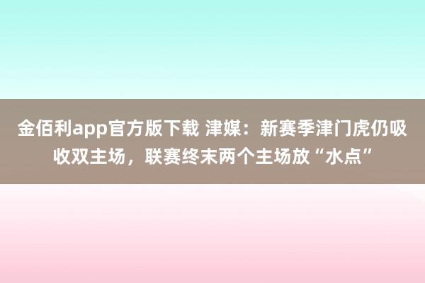 金佰利app官方版下载 津媒：新赛季津门虎仍吸收双主场，联赛终末两个主场放“水点”