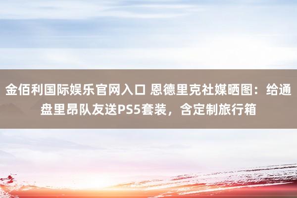 金佰利国际娱乐官网入口 恩德里克社媒晒图：给通盘里昂队友送PS5套装，含定制旅行箱