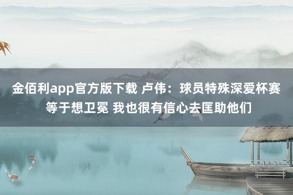 金佰利app官方版下载 卢伟：球员特殊深爱杯赛 等于想卫冕 我也很有信心去匡助他们