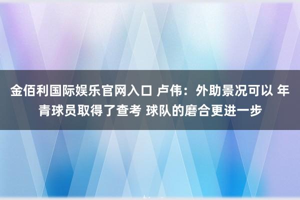 金佰利国际娱乐官网入口 卢伟：外助景况可以 年青球员取得了查考 球队的磨合更进一步