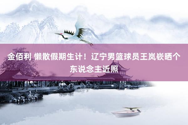 金佰利 懒散假期生计！辽宁男篮球员王岚嵚晒个东说念主近照