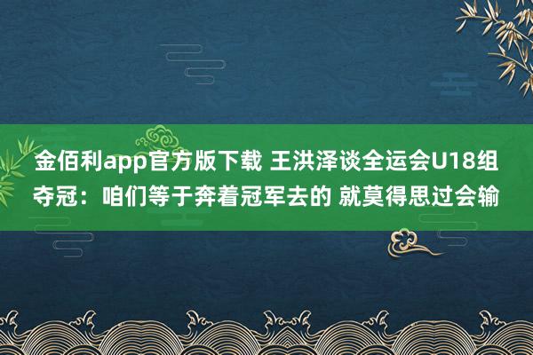 金佰利app官方版下载 王洪泽谈全运会U18组夺冠：咱们等于奔着冠军去的 就莫得思过会输