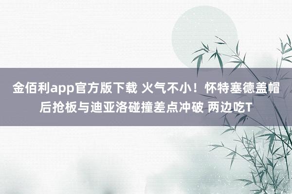 金佰利app官方版下载 火气不小！怀特塞德盖帽后抢板与迪亚洛碰撞差点冲破 两边吃T