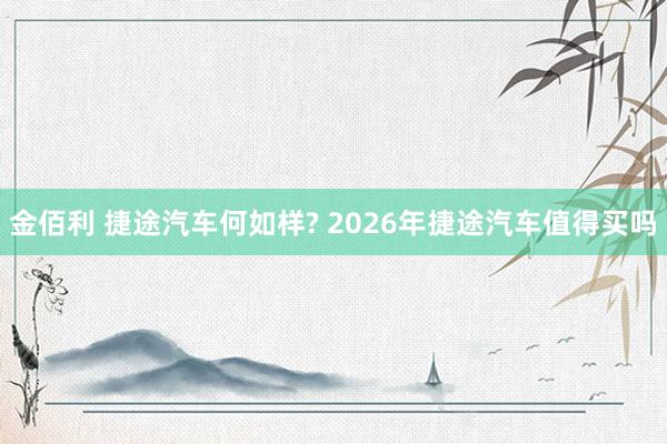金佰利 捷途汽车何如样? 2026年捷途汽车值得买吗