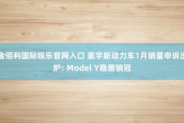 金佰利国际娱乐官网入口 寰宇新动力车1月销量申诉出炉: Model Y稳居销冠