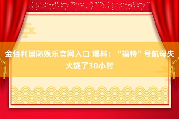 金佰利国际娱乐官网入口 爆料：“福特”号航母失火烧了30小时