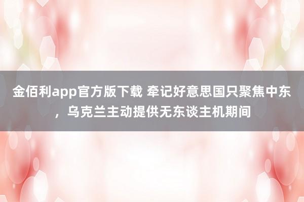金佰利app官方版下载 牵记好意思国只聚焦中东，乌克兰主动提供无东谈主机期间