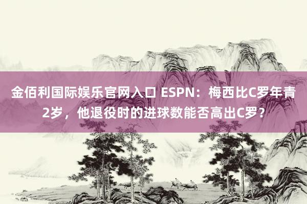 金佰利国际娱乐官网入口 ESPN：梅西比C罗年青2岁，他退役时的进球数能否高出C罗？