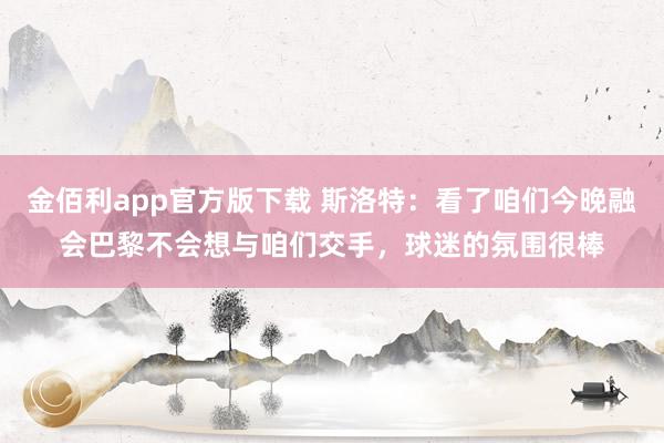 金佰利app官方版下载 斯洛特：看了咱们今晚融会巴黎不会想与咱们交手，球迷的氛围很棒