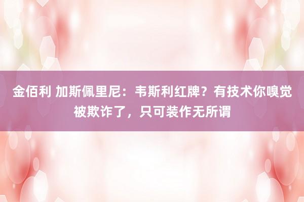 金佰利 加斯佩里尼：韦斯利红牌？有技术你嗅觉被欺诈了，只可装作无所谓
