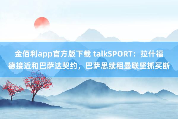 金佰利app官方版下载 talkSPORT：拉什福德接近和巴萨达契约，巴萨思续租曼联坚抓买断