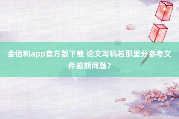 金佰利app官方版下载 论文写稿若那里分参考文件逾期问题？
