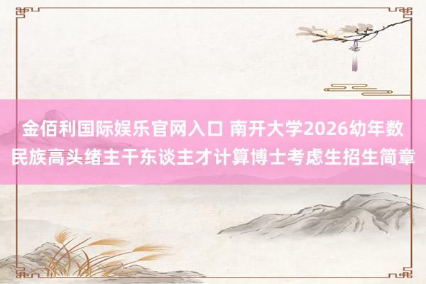 金佰利国际娱乐官网入口 南开大学2026幼年数民族高头绪主干东谈主才计算博士考虑生招生简章
