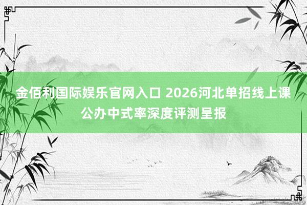 金佰利国际娱乐官网入口 2026河北单招线上课公办中式率深度评测呈报