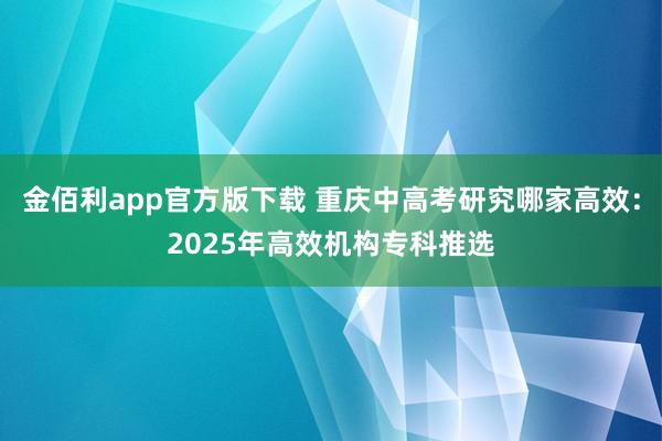 金佰利app官方版下载 重庆中高考研究哪家高效：2025年高效机构专科推选
