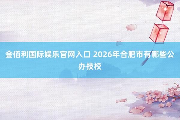 金佰利国际娱乐官网入口 2026年合肥市有哪些公办技校