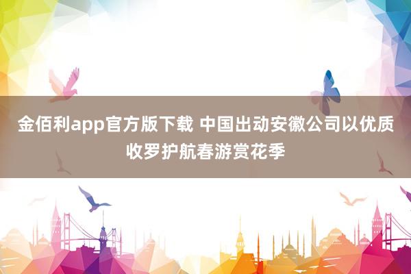 金佰利app官方版下载 中国出动安徽公司以优质收罗护航春游赏花季