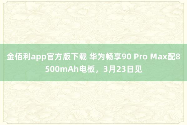 金佰利app官方版下载 华为畅享90 Pro Max配8500mAh电板，3月23日见