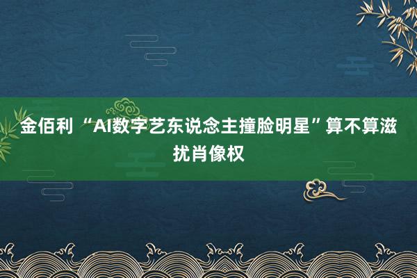 金佰利 “AI数字艺东说念主撞脸明星”算不算滋扰肖像权