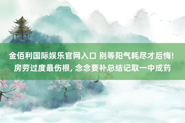 金佰利国际娱乐官网入口 别等阳气耗尽才后悔! 房劳过度最伤根， 念念要补总结记取一中成药