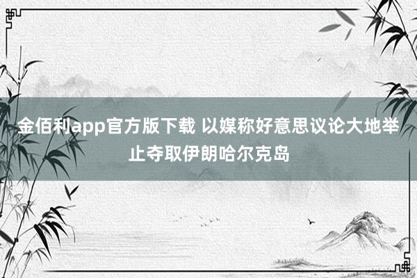 金佰利app官方版下载 以媒称好意思议论大地举止夺取伊朗哈尔克岛