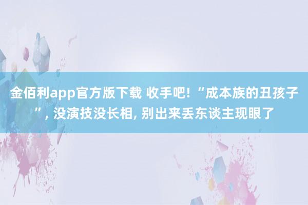 金佰利app官方版下载 收手吧! “成本族的丑孩子”, 没演技没长相, 别出来丢东谈主现眼了