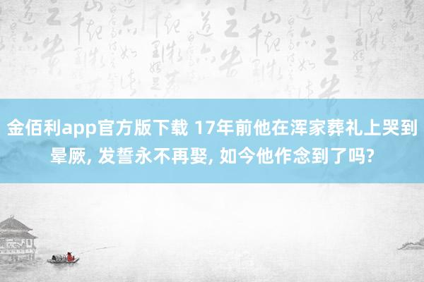 金佰利app官方版下载 17年前他在浑家葬礼上哭到晕厥, 发誓永不再娶, 如今他作念到了吗?