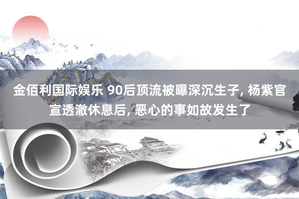 金佰利国际娱乐 90后顶流被曝深沉生子, 杨紫官宣透澈休息后, 恶心的事如故发生了