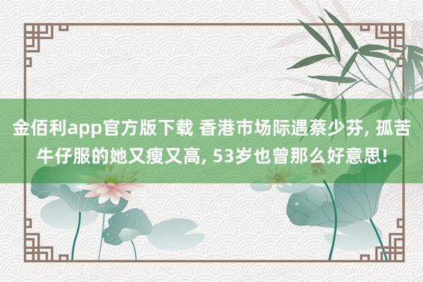 金佰利app官方版下载 香港市场际遇蔡少芬， 孤苦牛仔服的她又瘦又高， 53岁也曾那么好意思!