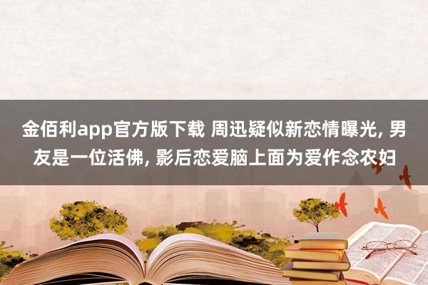 金佰利app官方版下载 周迅疑似新恋情曝光, 男友是一位活佛, 影后恋爱脑上面为爱作念农妇