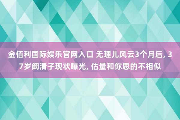 金佰利国际娱乐官网入口 无理儿风云3个月后, 37岁阚清子现状曝光, 估量和你思的不相似