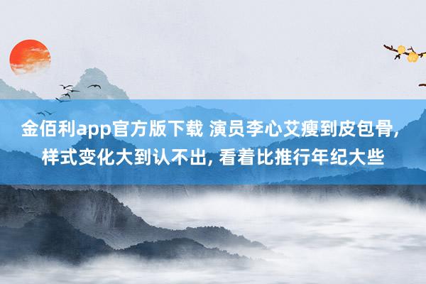 金佰利app官方版下载 演员李心艾瘦到皮包骨, 样式变化大到认不出, 看着比推行年纪大些