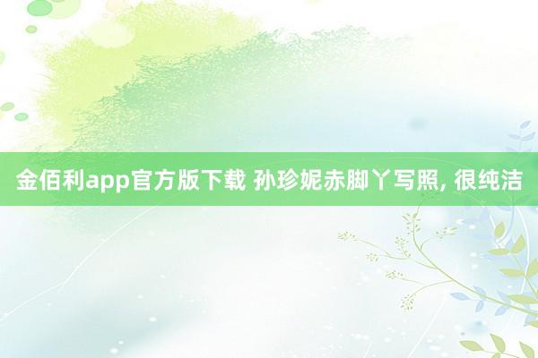 金佰利app官方版下载 孙珍妮赤脚丫写照, 很纯洁