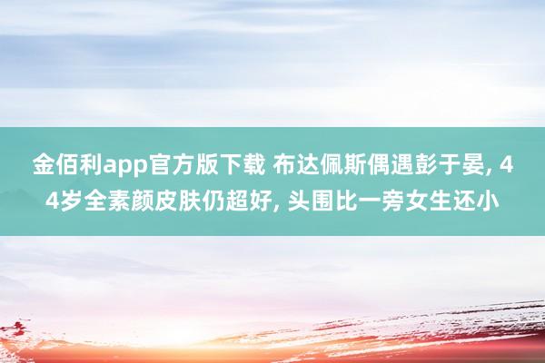 金佰利app官方版下载 布达佩斯偶遇彭于晏， 44岁全素颜皮肤仍超好， 头围比一旁女生还小