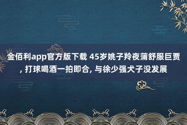 金佰利app官方版下载 45岁姚子羚夜蒲舒服巨贾, 打球喝酒一拍即合, 与徐少强犬子没发展