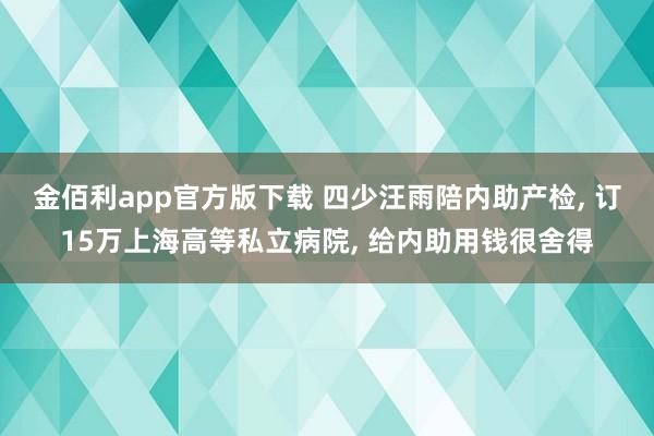 金佰利app官方版下载 四少汪雨陪内助产检, 订15万上海高等私立病院, 给内助用钱很舍得