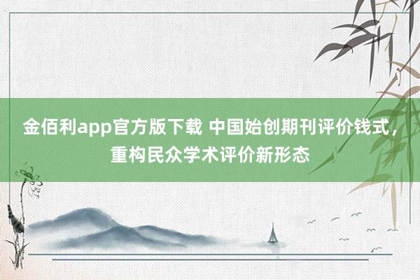 金佰利app官方版下载 中国始创期刊评价钱式，重构民众学术评价新形态